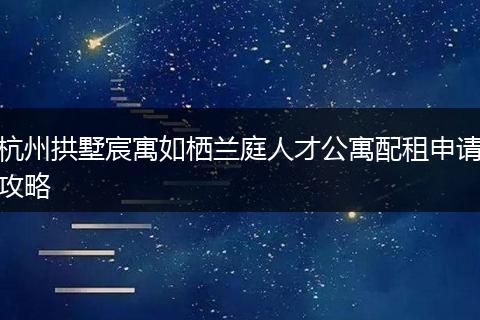 杭州拱墅宸寓如栖兰庭人才公寓配租申请攻略