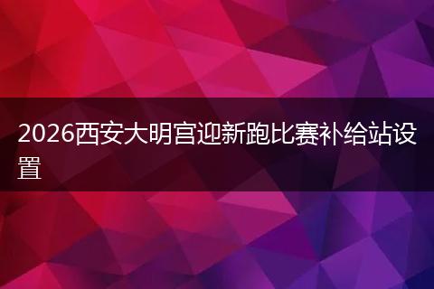 2026西安大明宫迎新跑比赛补给站设置