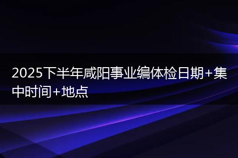 2025下半年咸阳事业编体检日期+集中时间+地点