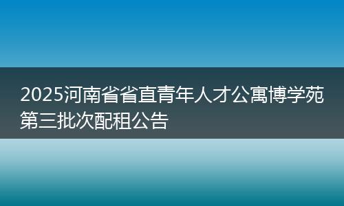 2025河南省省直青年人才公寓博学苑第三批次配租公告