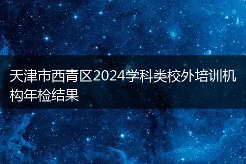 天津市西青区2024学科类校外培训机构年检结果