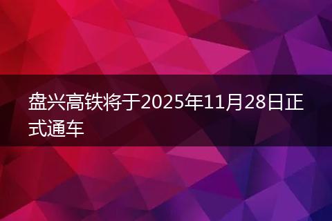 盘兴高铁将于2025年11月28日正式通车