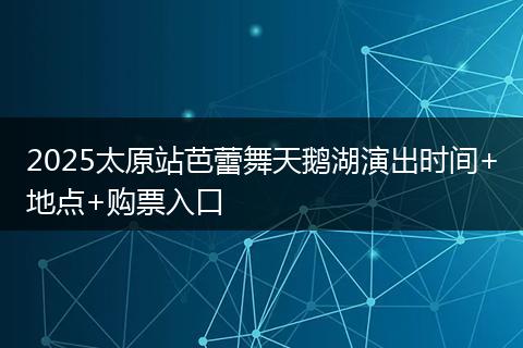 2025太原站芭蕾舞天鹅湖演出时间+地点+购票入口