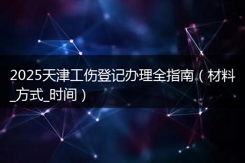 2025天津工伤登记办理全指南(材料_方式_时间)