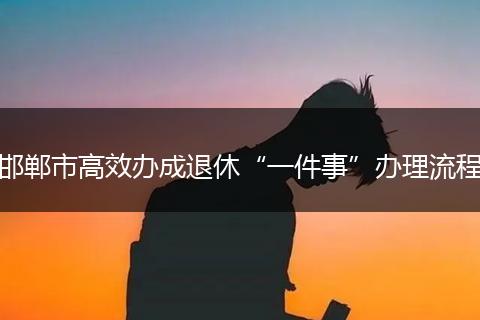 邯郸市高效办成退休“一件事”办理流程