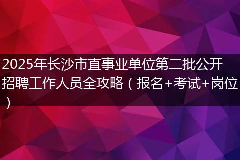 2025年长沙市直事业单位第二批公开招聘工作人员全攻略(报名+考试+岗位)