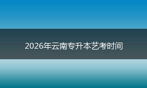 2026年云南专升本艺考时间