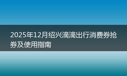 2025年12月绍兴滴滴出行消费券抢券及使用指南