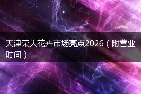 天津荣大花卉市场亮点2026(附营业时间)