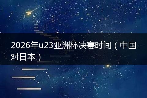 2026年u23亚洲杯决赛时间（中国对日本）