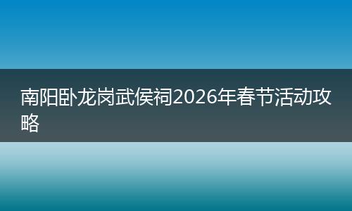 南阳卧龙岗武侯祠2026年春节活动攻略