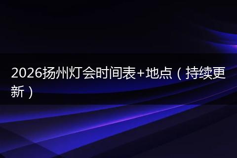 2026扬州灯会时间表+地点（持续更新）
