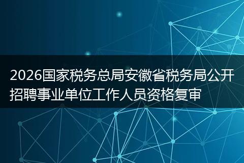 2026国家税务总局安徽省税务局公开招聘事业单位工作人员资格复审