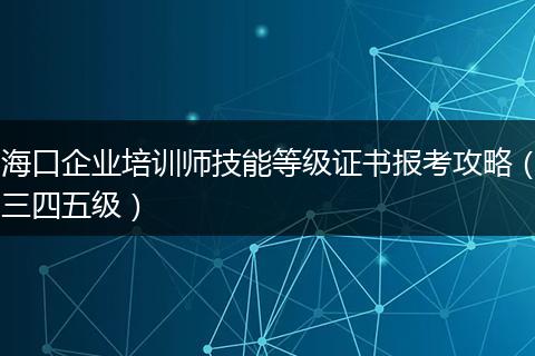 海口企业培训师技能等级证书报考攻略（三四五级）