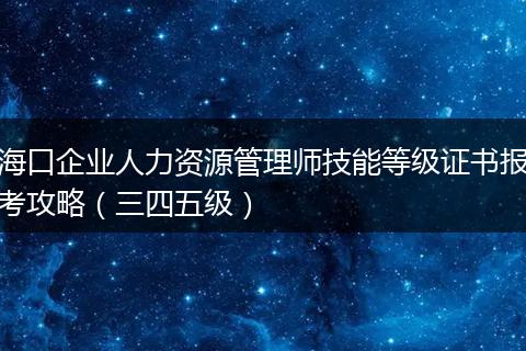 海口企业人力资源管理师技能等级证书报考攻略（三四五级）