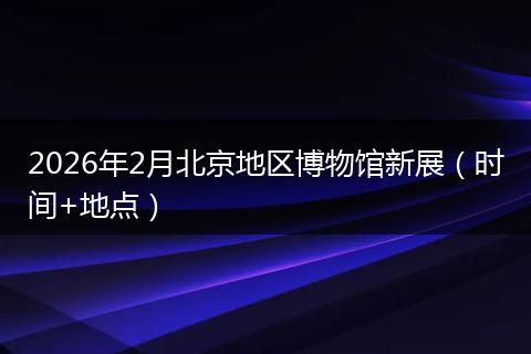 2026年2月北京地区博物馆新展（时间+地点）