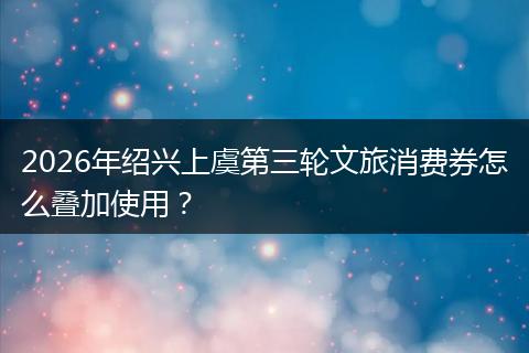 2026年绍兴上虞第三轮文旅消费券怎么叠加使用？