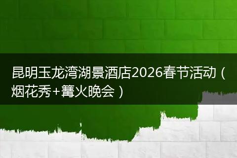 昆明玉龙湾湖景酒店2026春节活动（烟花秀+篝火晚会）