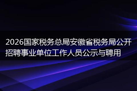 2026国家税务总局安徽省税务局公开招聘事业单位工作人员公示与聘用