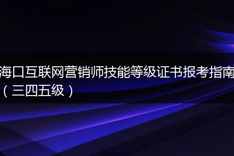 海口互联网营销师技能等级证书报考指南（三四五级）