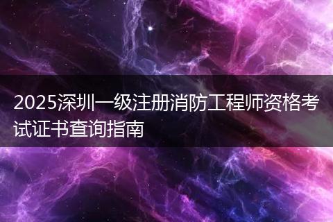 2025深圳一级注册消防工程师资格考试证书查询指南