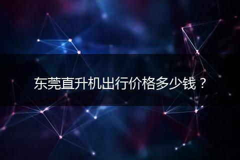 东莞直升机出行价格多少钱？