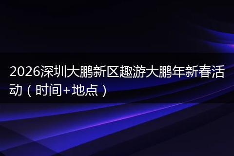 2026深圳大鹏新区趣游大鹏年新春活动（时间+地点）