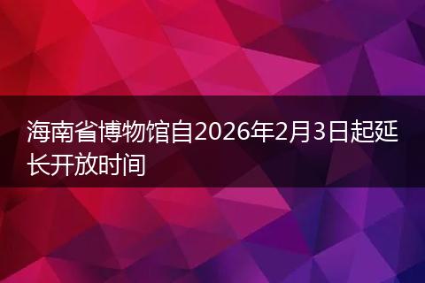 海南省博物馆自2026年2月3日起延长开放时间