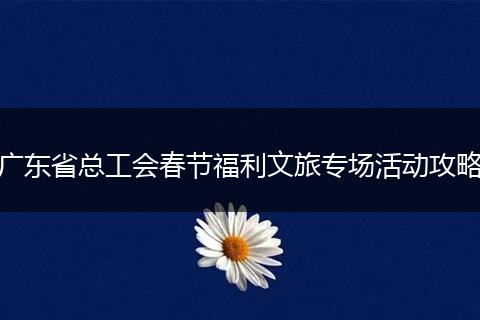广东省总工会春节福利文旅专场活动攻略