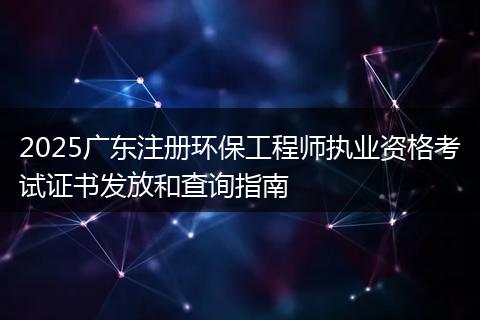 2025广东注册环保工程师执业资格考试证书发放和查询指南