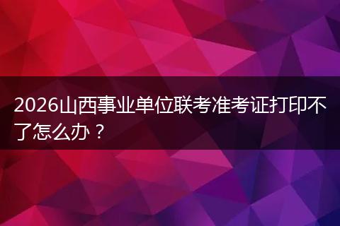 2026山西事业单位联考准考证打印不了怎么办？