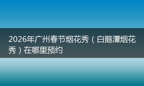 2026年广州春节烟花秀（白鹅潭烟花秀）在哪里预约
