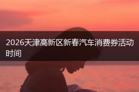 2026天津高新区新春汽车消费券活动时间