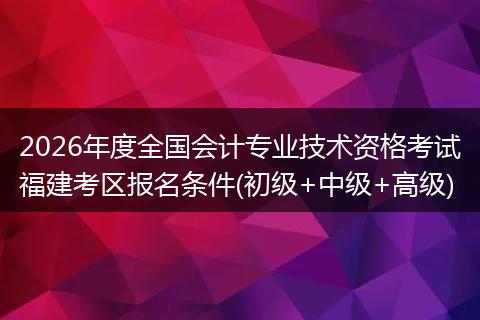 2026年度全国会计专业技术资格考试福建考区报名条件(初级+中级+高级)