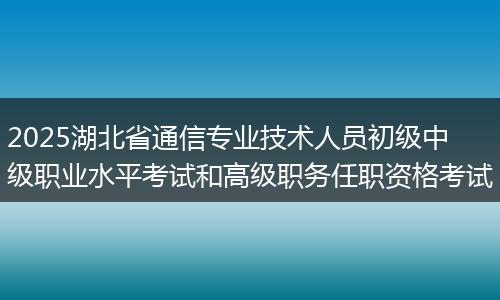 2025湖北省通信专业技术人员初级中级职业水平考试和高级职务任职资格考试