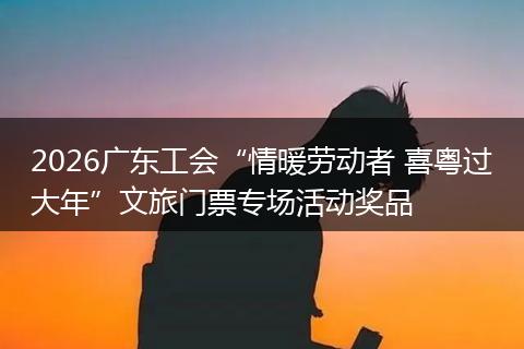 2026广东工会“情暖劳动者 喜粤过大年”文旅门票专场活动奖品