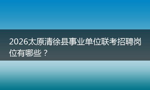 2026太原清徐县事业单位联考招聘岗位有哪些？