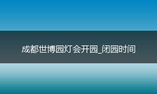 成都世博园灯会开园_闭园时间