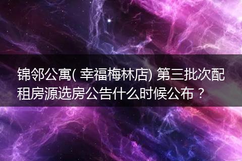 锦邻公寓( 幸福梅林店) 第三批次配租房源选房公告什么时候公布？