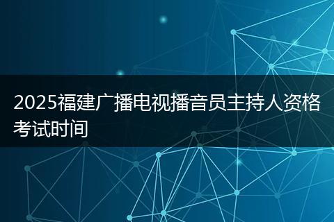 2025福建广播电视播音员主持人资格考试时间