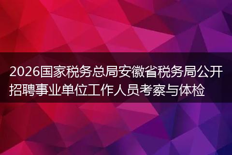 2026国家税务总局安徽省税务局公开招聘事业单位工作人员考察与体检