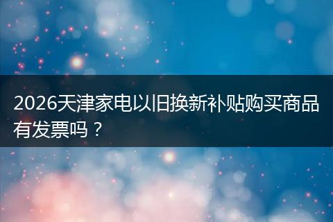 2026天津家电以旧换新补贴购买商品有发票吗？