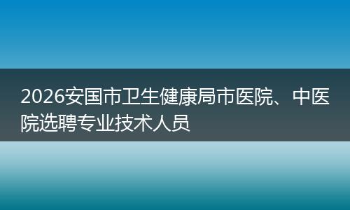 2026安国市卫生健康局市医院、中医院选聘专业技术人员