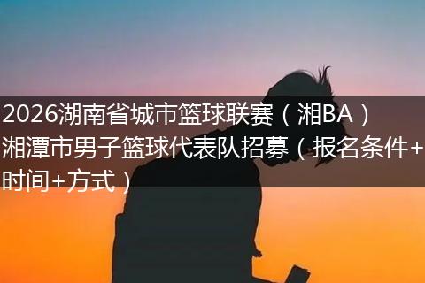 2026湖南省城市篮球联赛（湘BA）湘潭市男子篮球代表队招募（报名条件+时间+方式）