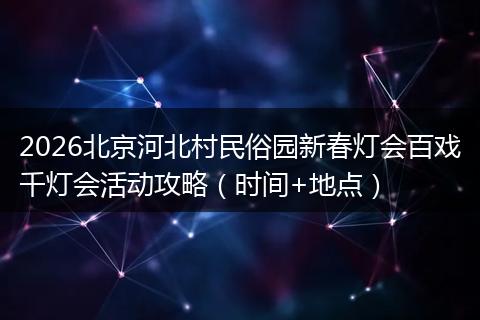 2026北京河北村民俗园新春灯会百戏千灯会活动攻略（时间+地点）