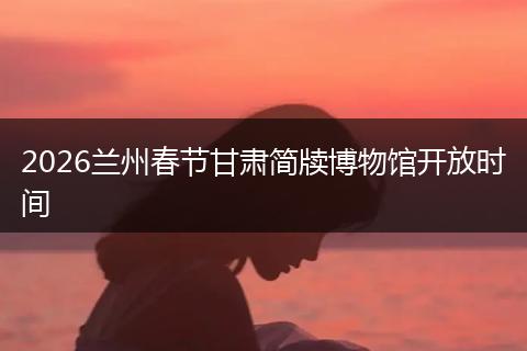 2026兰州春节甘肃简牍博物馆开放时间