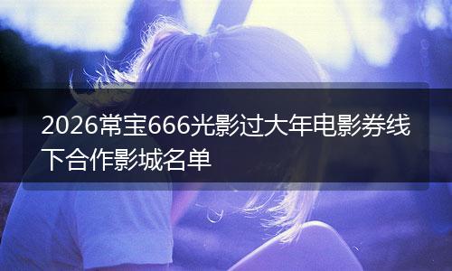 2026常宝666光影过大年电影券线下合作影城名单