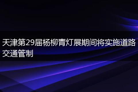 天津第29届杨柳青灯展期间将实施道路交通管制