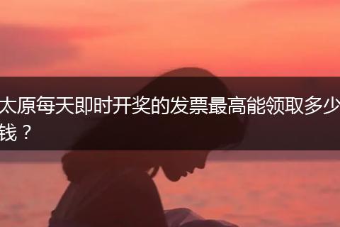 太原每天即时开奖的发票最高能领取多少钱?