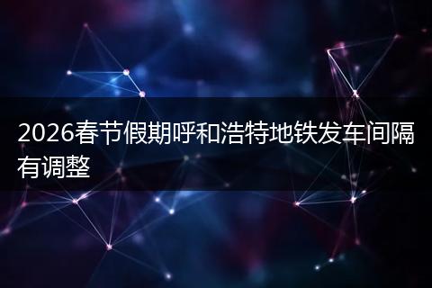 2026春节假期呼和浩特地铁发车间隔有调整